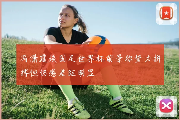 冯潇霆谈国足世界杯前景称努力拼搏但仍感差距明显