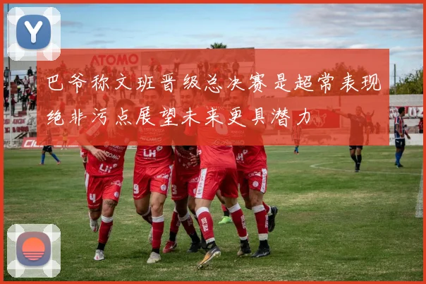 巴爷称文班晋级总决赛是超常表现绝非污点展望未来更具潜力