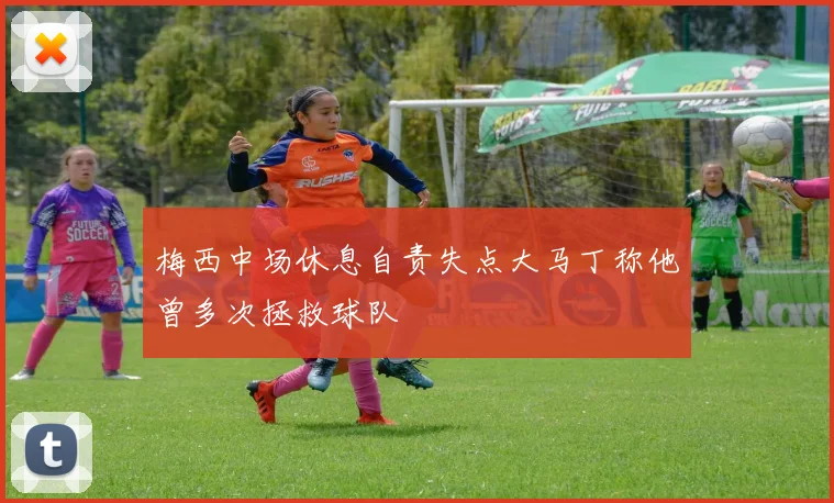 梅西中场休息自责失点大马丁称他曾多次拯救球队