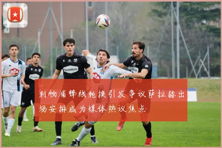 利物浦锋线轮换引发争议萨拉赫出场安排成为媒体热议焦点