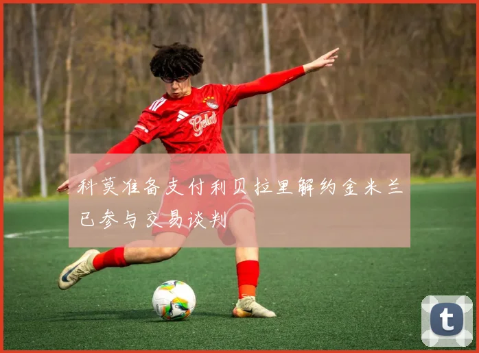 科莫准备支付利贝拉里解约金米兰已参与交易谈判
