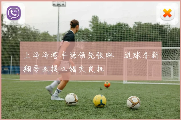 上海海港半场领先张琳芃进球李新翔吾米提江错失良机