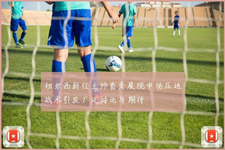 切尔西新任主帅首秀展现中场压迫战术引发广泛讨论与期待
