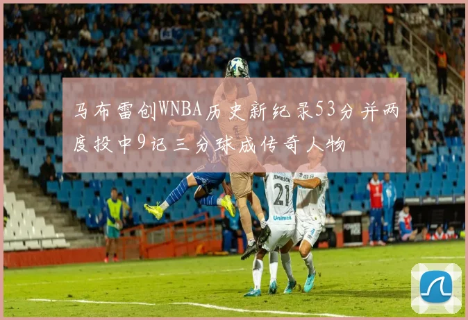 马布雷创WNBA历史新纪录53分并两度投中9记三分球成传奇人物