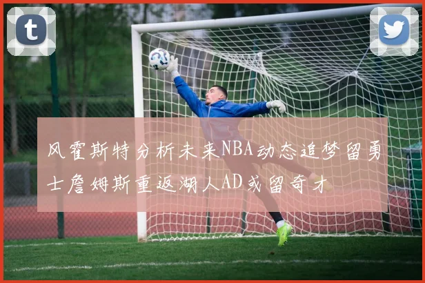 风霍斯特分析未来NBA动态追梦留勇士詹姆斯重返湖人AD或留奇才