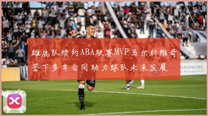雄鹿队续约ABA联赛MVP马尔科维奇签下多年合同助力球队未来发展