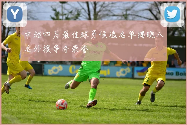 中超四月最佳球员候选名单揭晓八名外援争夺荣誉