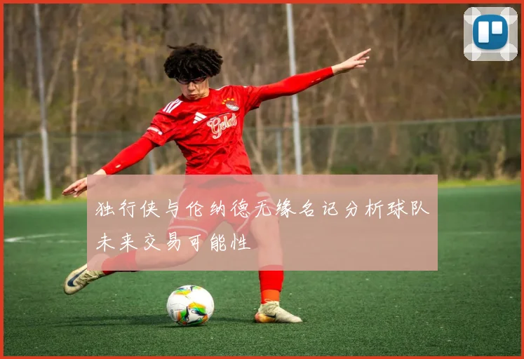独行侠与伦纳德无缘名记分析球队未来交易可能性