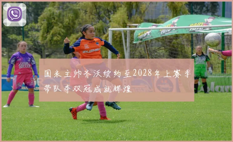 国米主帅齐沃续约至2028年上赛季带队夺双冠成就辉煌