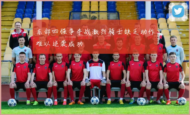 东部四强争夺战激烈骑士缺乏动作难以逆袭成功