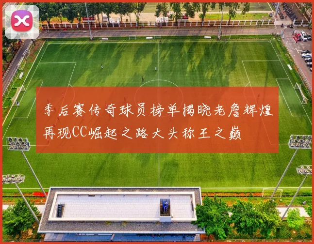 季后赛传奇球员榜单揭晓老詹辉煌再现CC崛起之路大头称王之巅