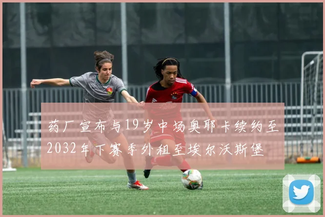 药厂宣布与19岁中场奥耶卡续约至2032年下赛季外租至埃尔沃斯堡