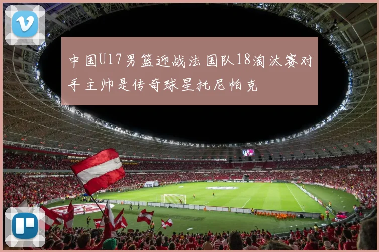 中国U17男篮迎战法国队18淘汰赛对手主帅是传奇球星托尼帕克