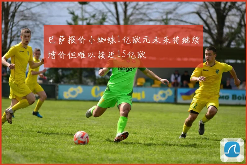 巴萨报价小蜘蛛1亿欧元未来将继续增价但难以接近15亿欧