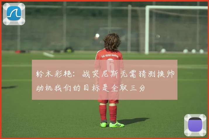 铃木彩艳：战突尼斯无需猜测换帅动机我们的目标是全取三分