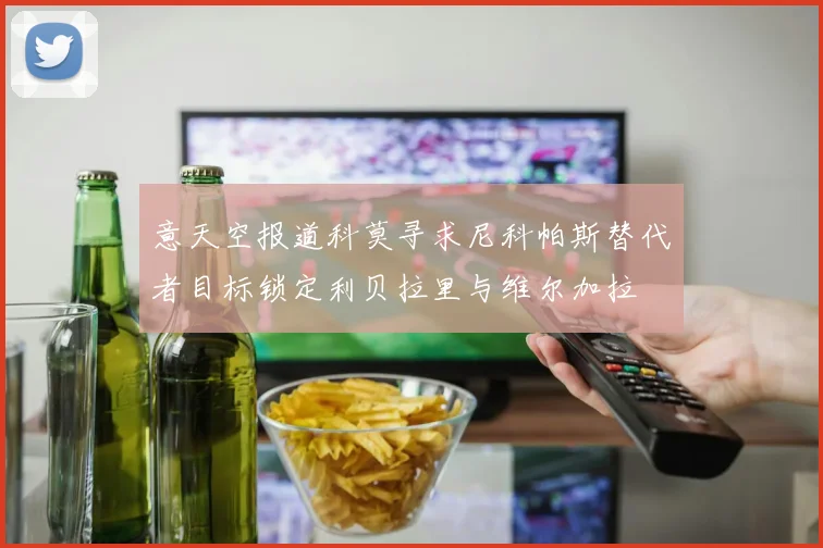 意天空报道科莫寻求尼科帕斯替代者目标锁定利贝拉里与维尔加拉