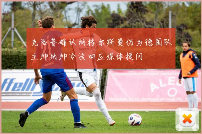 克洛普确认纳格尔斯曼仍为德国队主帅纳帅冷淡回应媒体提问